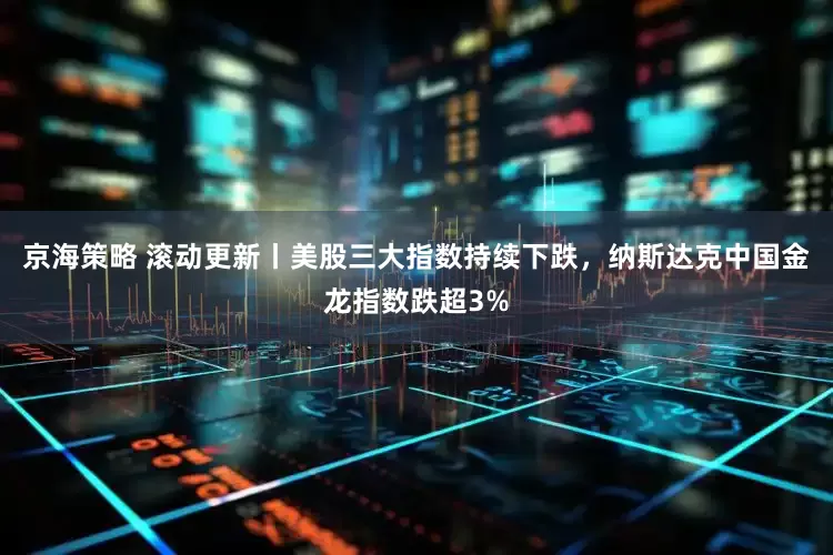 京海策略 滚动更新丨美股三大指数持续下跌，纳斯达克中国金龙指数跌超3%