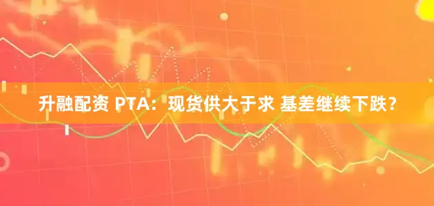 升融配资 PTA：现货供大于求 基差继续下跌？