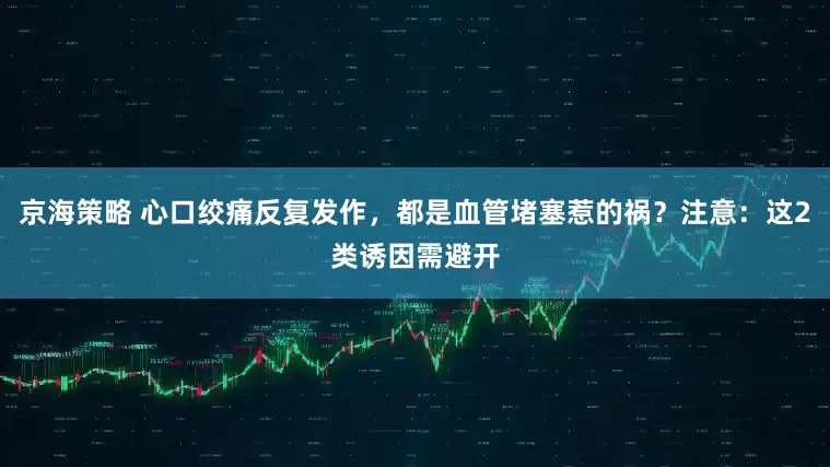 京海策略 心口绞痛反复发作，都是血管堵塞惹的祸？注意：这2类诱因需避开