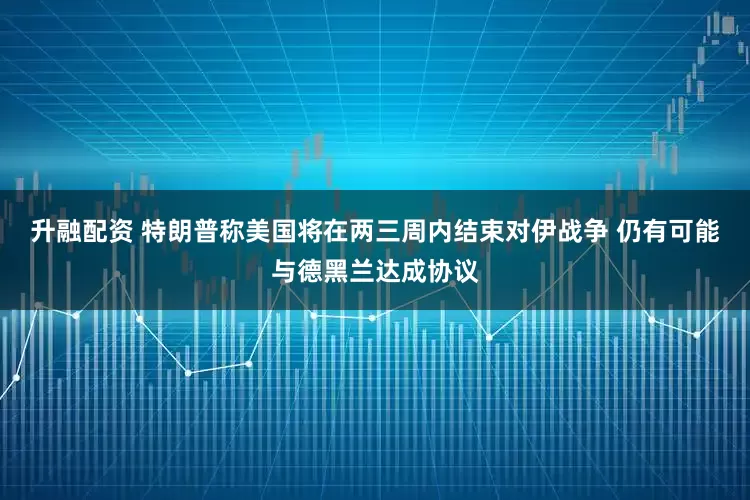 升融配资 特朗普称美国将在两三周内结束对伊战争 仍有可能与德黑兰达成协议
