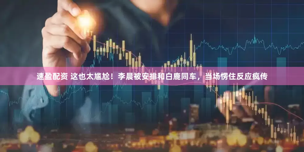 速盈配资 这也太尴尬！李晨被安排和白鹿同车，当场愣住反应疯传