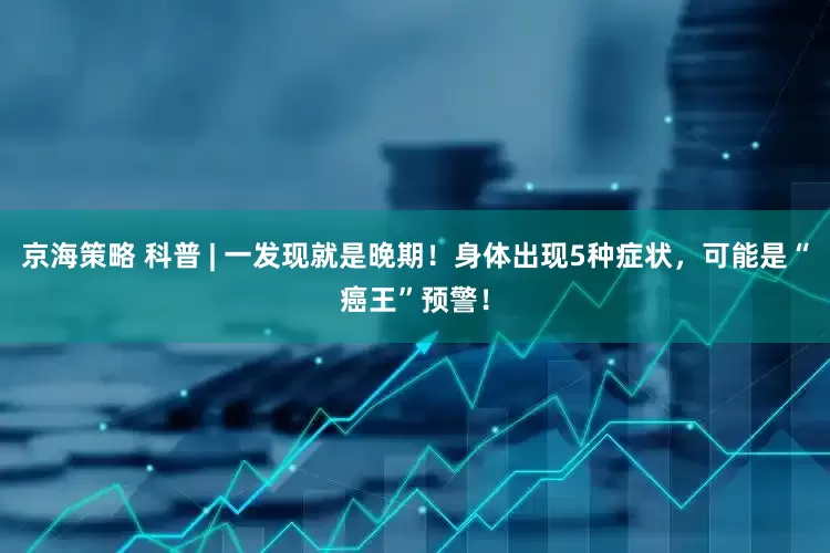 京海策略 科普 | 一发现就是晚期！身体出现5种症状，可能是“癌王”预警！
