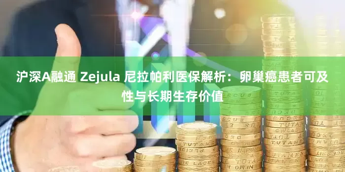 沪深A融通 Zejula 尼拉帕利医保解析：卵巢癌患者可及性与长期生存价值