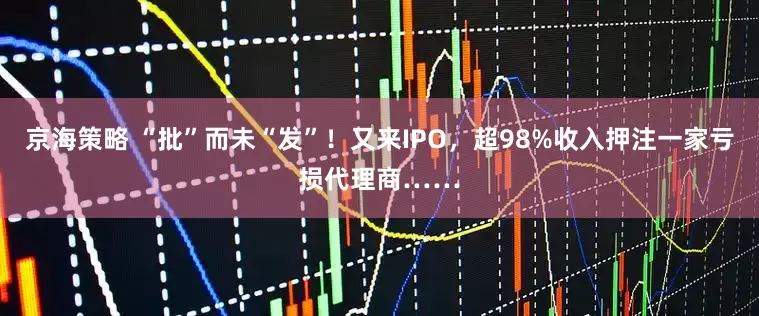 京海策略 “批”而未“发”！又来IPO，超98%收入押注一家亏损代理商……