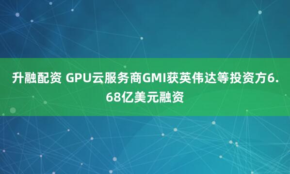 升融配资 GPU云服务商GMI获英伟达等投资方6.68亿美元融资